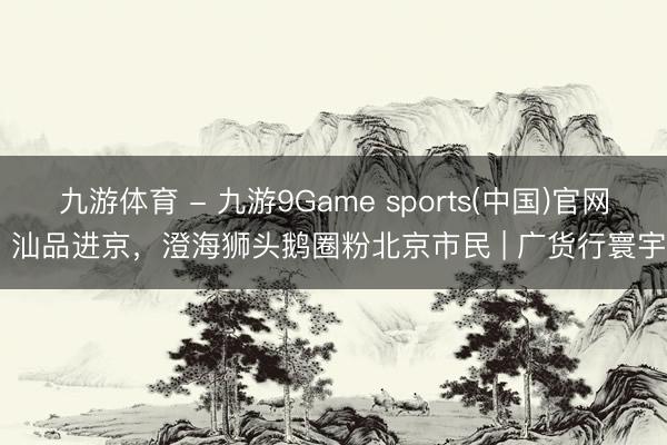 九游体育 - 九游9Game sports(中国)官网 汕品进京,澄海狮头鹅圈粉北京市民 | 广货行寰宇