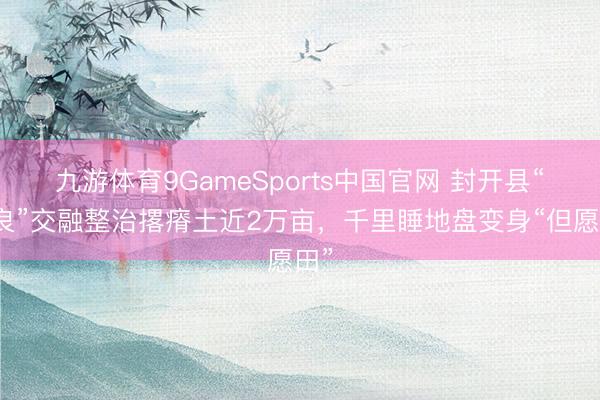 九游体育9GameSports中国官网 封开县“五良”交融整治撂瘠土近2万亩,千里睡地盘变身“但愿田”