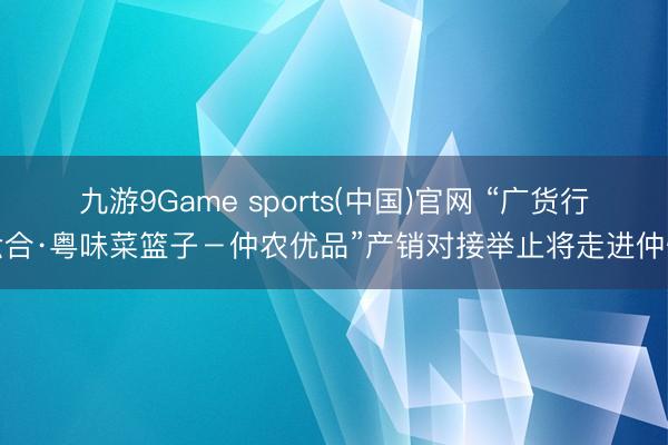 九游9Game sports(中国)官网 “广货行六合·粤味菜篮子－仲农优品”产销对接举止将走进仲恺