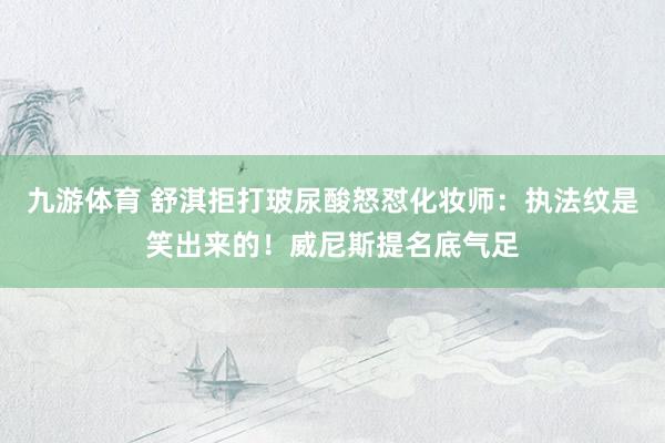 九游体育 舒淇拒打玻尿酸怒怼化妆师:执法纹是笑出来的!威尼斯提名底气足