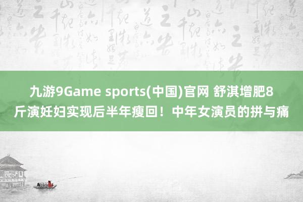 九游9Game sports(中国)官网 舒淇增肥8斤演妊妇实现后半年瘦回！中年女演员的拼与痛