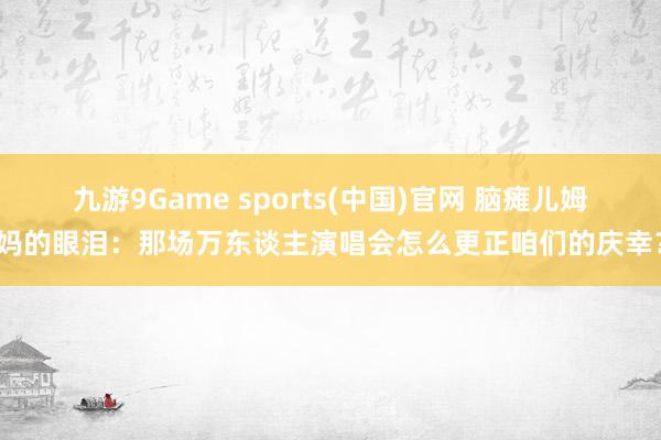 九游9Game sports(中国)官网 脑瘫儿姆妈的眼泪:那场万东谈主演唱会怎么更正咱们的庆幸?