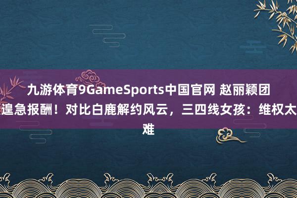 九游体育9GameSports中国官网 赵丽颖团队遑急报酬！对比白鹿解约风云，三四线女孩：维权太难