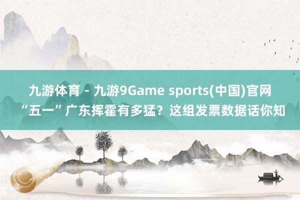 九游体育 - 九游9Game sports(中国)官网 “五一”广东挥霍有多猛？这组发票数据话你知