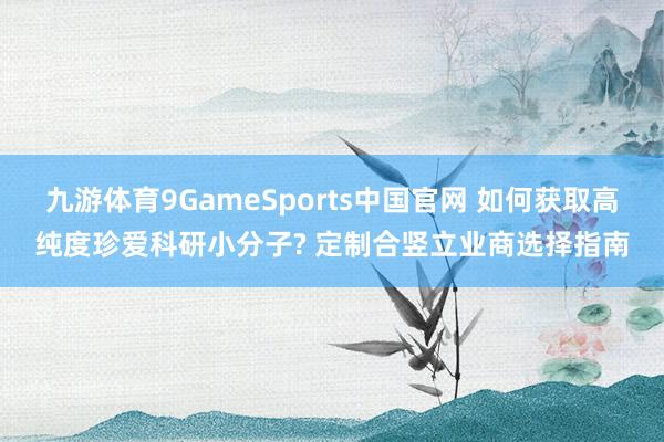 九游体育9GameSports中国官网 如何获取高纯度珍爱科研小分子? 定制合竖立业商选择指南