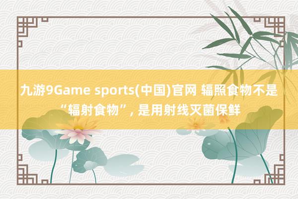 九游9Game sports(中国)官网 辐照食物不是“辐射食物”， 是用射线灭菌保鲜