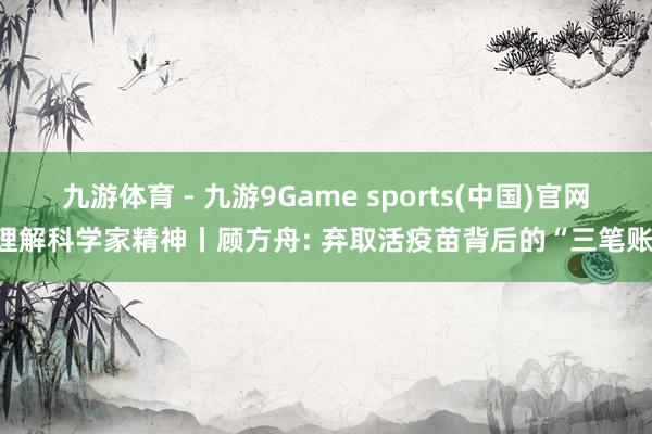 九游体育 - 九游9Game sports(中国)官网 理解科学家精神丨顾方舟: 弃取活疫苗背后的“三笔账”