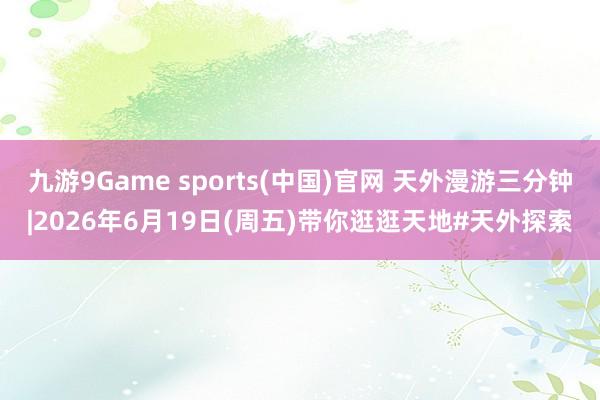 九游9Game sports(中国)官网 天外漫游三分钟|2026年6月19日(周五)带你逛逛天地#天外探索