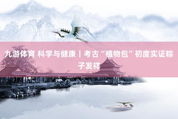九游体育 科学与健康丨考古“植物包”初度实证粽子发祥