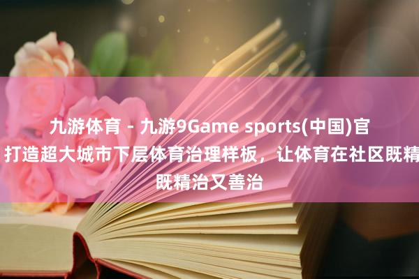 九游体育 - 九游9Game sports(中国)官网 上海：打造超大城市下层体育治理样板，让体育在社区既精治又善治