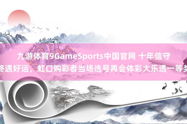 九游体育9GameSports中国官网 十年信守终遇好运，虹口购彩者当场选号再会体彩大乐透一等奖