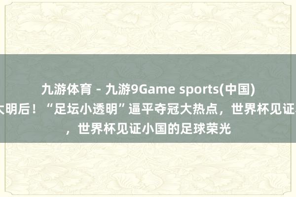 九游体育 - 九游9Game sports(中国)官网 小国亦有大明后！“足坛小透明”逼平夺冠大热点，世界杯见证小国的足球荣光