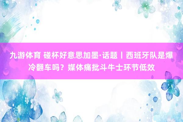 九游体育 碰杯好意思加墨·话题丨西班牙队是爆冷翻车吗？媒体痛批斗牛士环节低效
