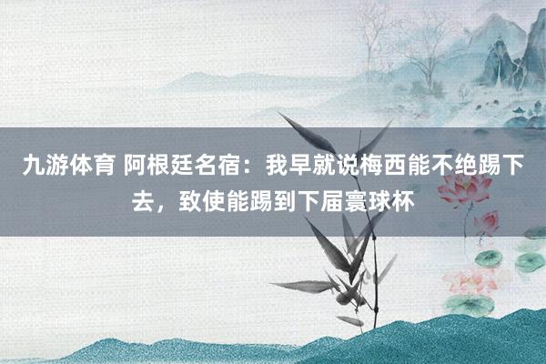 九游体育 阿根廷名宿:我早就说梅西能不绝踢下去,致使能踢到下届寰球杯