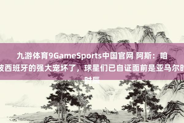 九游体育9GameSports中国官网 阿斯：咱们被西班牙的强大宠坏了，球星们已自证面前是亚马尔时辰
