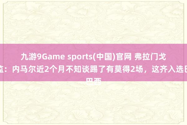 九游9Game sports(中国)官网 弗拉门戈总监:内马尔近2个月不知谈踢了有莫得2场,这齐入选巴西