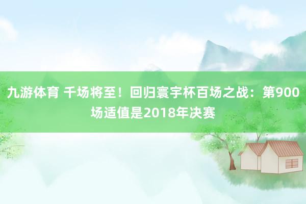 九游体育 千场将至！回归寰宇杯百场之战：第900场适值是2018年决赛